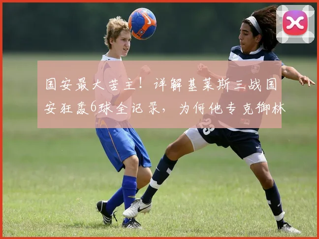 国安最大苦主!详解基莱斯三战国安狂轰6球全记录,为何他专克御林军?
