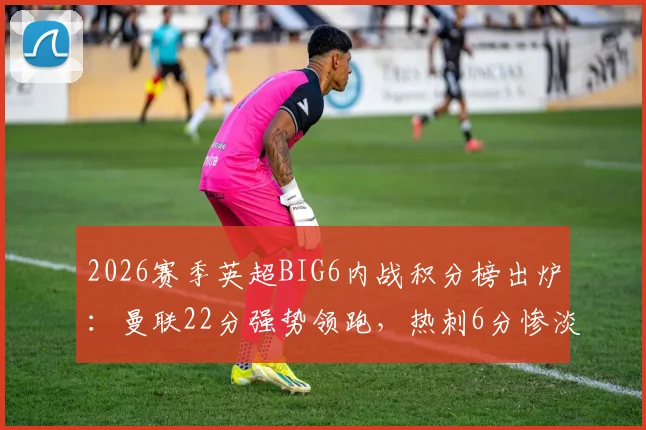 2026赛季英超BIG6内战积分榜出炉：曼联22分强势领跑，热刺6分惨淡垫底