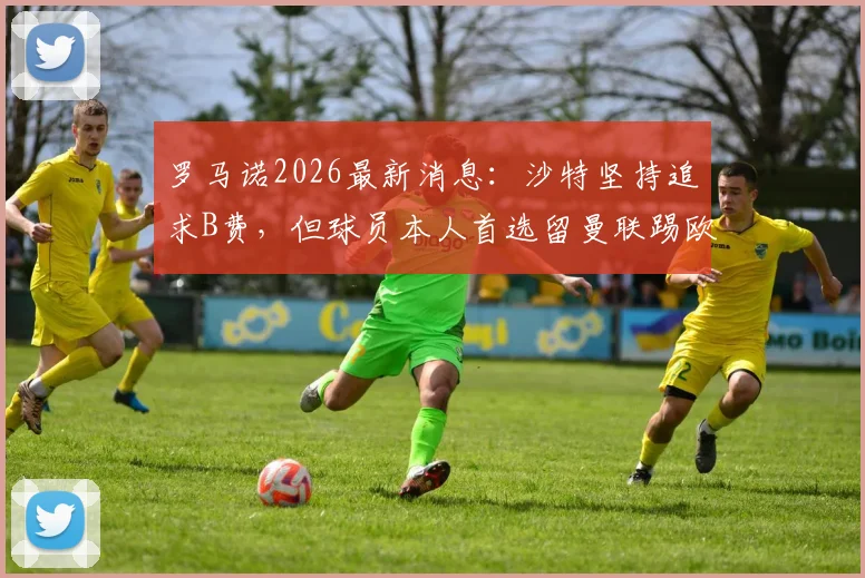 罗马诺2026最新消息：沙特坚持追求B费，但球员本人首选留曼联踢欧冠，解析未来去向与原因