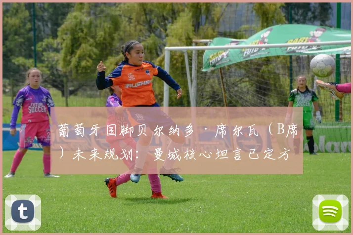 葡萄牙国脚贝尔纳多·席尔瓦（B席）未来规划：曼城核心坦言已定方向，盼欧洲杯前明确去向