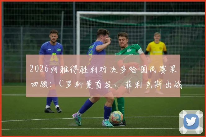 2026利雅得胜利对决多哈国民赛果回顾:C罗科曼首发,菲利克斯出战亮点解析与全场集锦观看指南