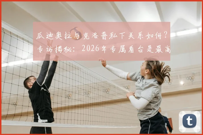 瓜迪奥拉与克洛普私下关系如何？专访揭秘：2026年专属看台是最高荣誉