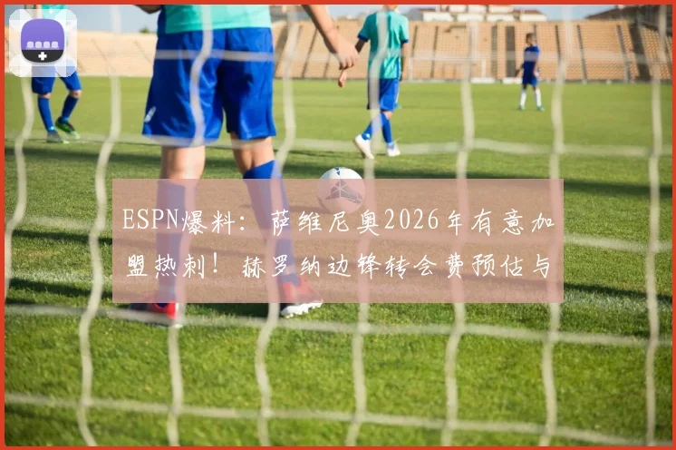 ESPN爆料：萨维尼奥2026年有意加盟热刺！赫罗纳边锋转会费预估与热刺引援策略深度分析