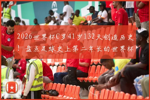 2026世界杯C罗41岁132天创造历史！盘点足球史上第二年长的世界杯首发球员及其纪录
