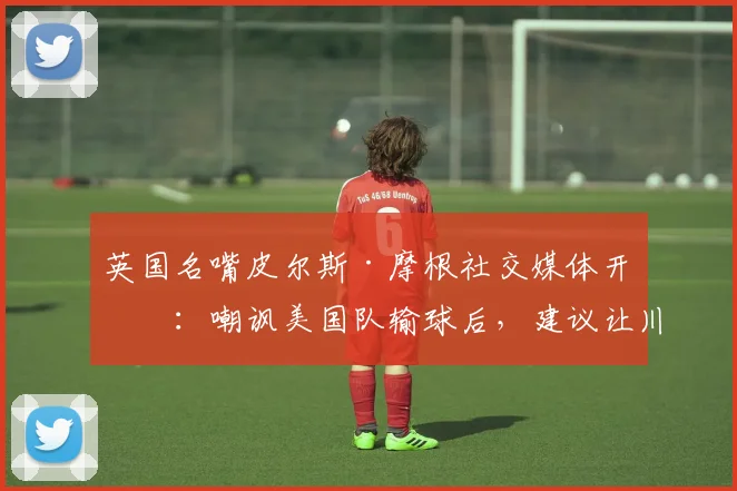 英国名嘴皮尔斯·摩根社交媒体开火:嘲讽美国队输球后,建议让川普去说服FIFA改变2026年赛事结果