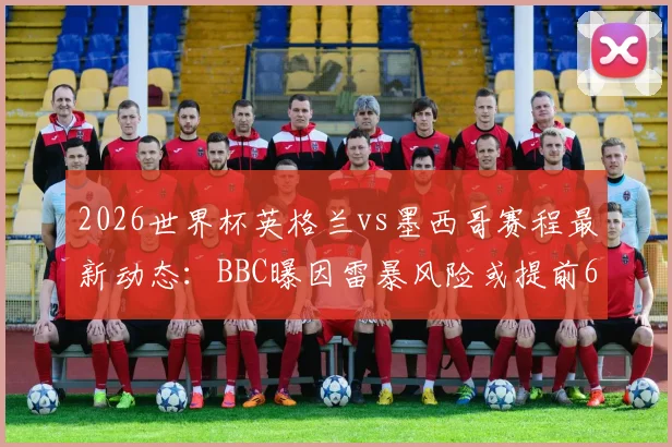 2026世界杯英格兰vs墨西哥赛程最新动态：BBC曝因雷暴风险或提前6小时开球，附最新观赛指南