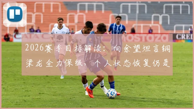 2026赛季目标解读:向余望坦言铜梁龙全力保级,个人状态恢复仍是关键挑战,附球队前景深度分析