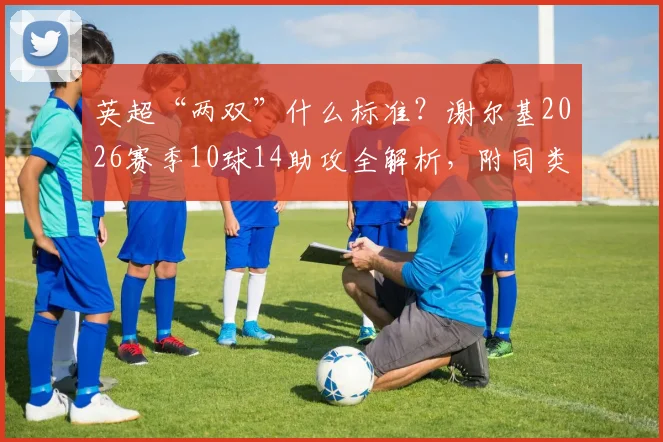 英超“两双”什么标准?谢尔基2026赛季10球14助攻全解析,附同类年轻进攻中场盘点