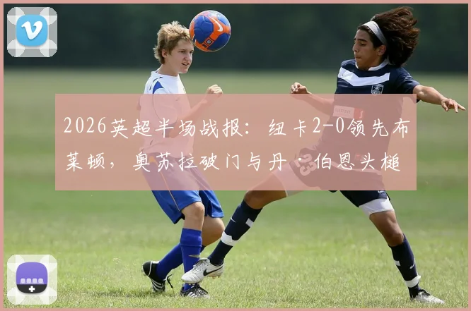 2026英超半场战报：纽卡2-0领先布莱顿，奥苏拉破门与丹·伯恩头槌建功技术详解