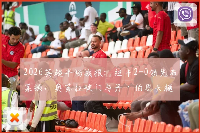 2026英超半场战报：纽卡2-0领先布莱顿，奥苏拉破门与丹·伯恩头槌建功技术详解