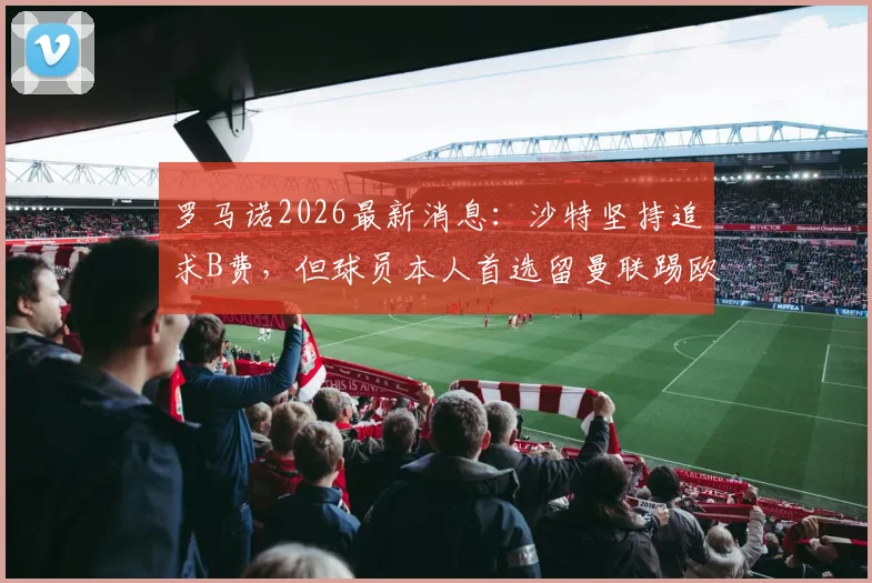 罗马诺2026最新消息:沙特坚持追求B费,但球员本人首选留曼联踢欧冠,解析未来去向与原因