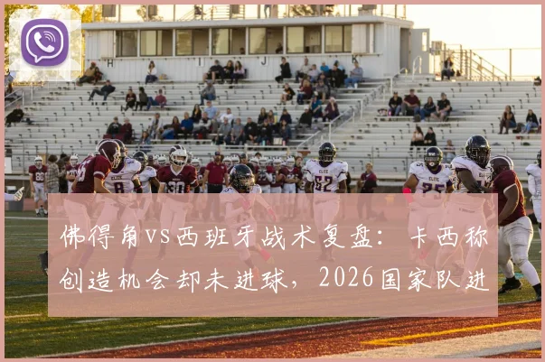 佛得角vs西班牙战术复盘：卡西称创造机会却未进球，2026国家队进攻问题出在哪？