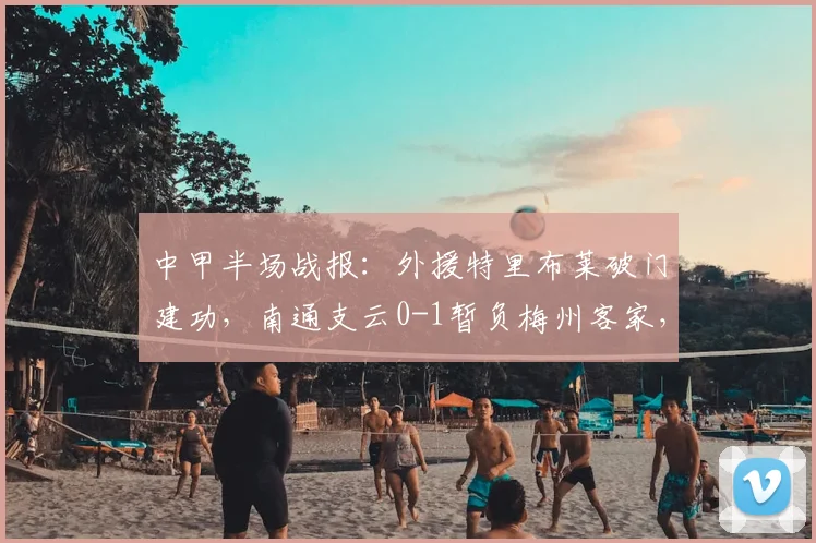 中甲半场战报：外援特里布莱破门建功，南通支云0-1暂负梅州客家，实时积分榜解析