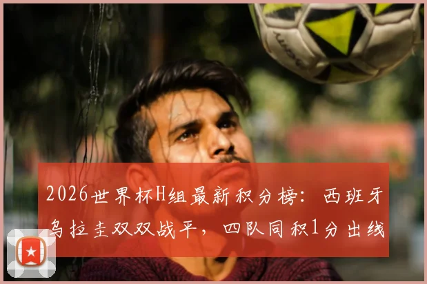 2026世界杯H组最新积分榜:西班牙乌拉圭双双战平,四队同积1分出线形势全解析