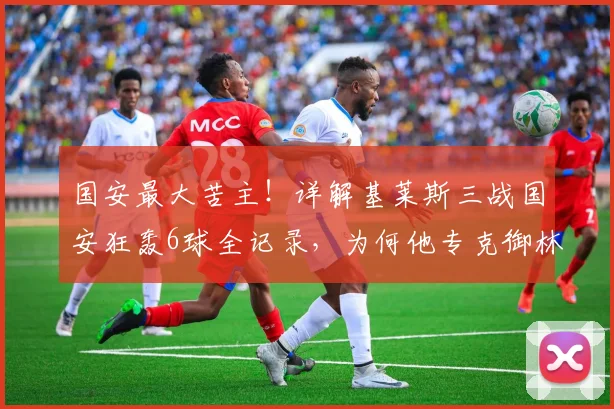 国安最大苦主！详解基莱斯三战国安狂轰6球全记录，为何他专克御林军？
