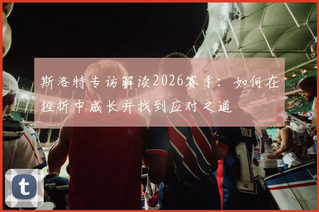 斯洛特专访解读2026赛季：如何在挫折中成长并找到应对之道