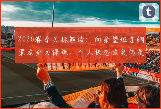 2026赛季目标解读：向余望坦言铜梁龙全力保级，个人状态恢复仍是关键挑战，附球队前景深度分析
