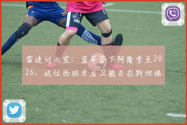 雷速讨论室：蓝军签下阿隆索至2026，这位西班牙后卫能否在斯坦福桥站稳脚跟？全面分析其战术适配性与挑战