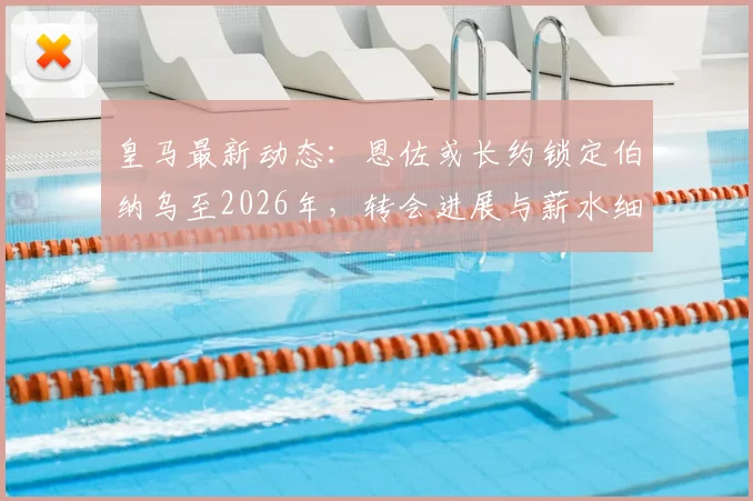 皇马最新动态：恩佐或长约锁定伯纳乌至2026年，转会进展与薪水细节一览