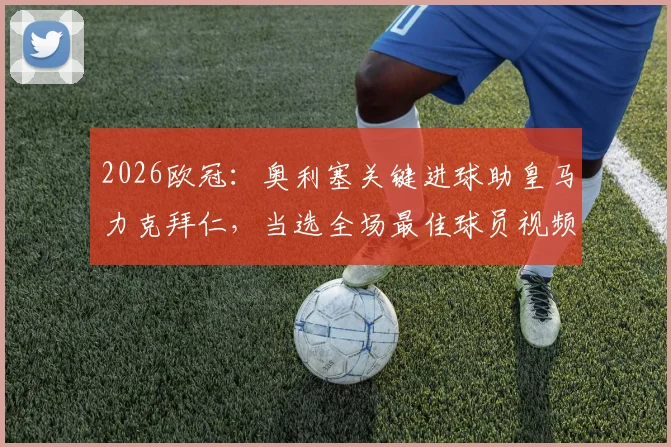 2026欧冠:奥利塞关键进球助皇马力克拜仁,当选全场最佳球员视频分析