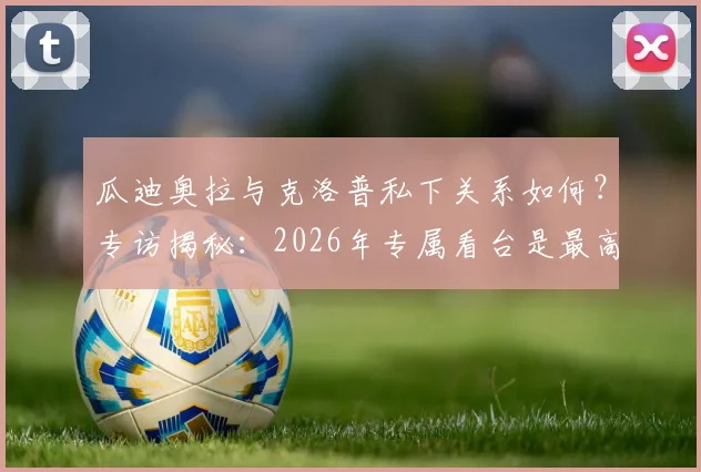瓜迪奥拉与克洛普私下关系如何?专访揭秘:2026年专属看台是最高荣誉