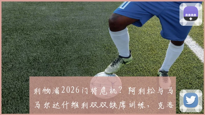 利物浦2026门将危机?阿利松与马马尔达什维利双双缺席训练,克洛普紧急应对方案解析