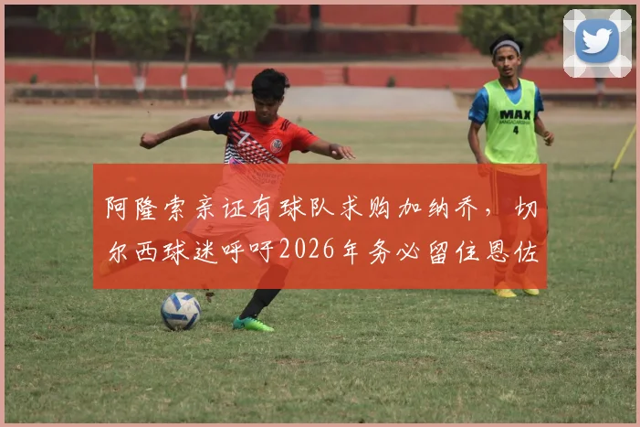 阿隆索亲证有球队求购加纳乔,切尔西球迷呼吁2026年务必留住恩佐,转会详情解读