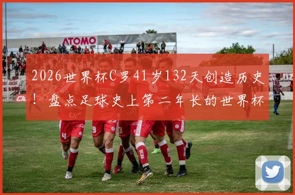 2026世界杯C罗41岁132天创造历史!盘点足球史上第二年长的世界杯首发球员及其纪录