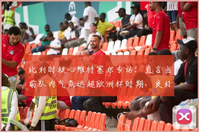 比利时核心维特塞尔专访：直言当前队内气氛远超欧洲杯时期，良好氛围直追2014巴西世界杯，2026年能否再创奇迹？