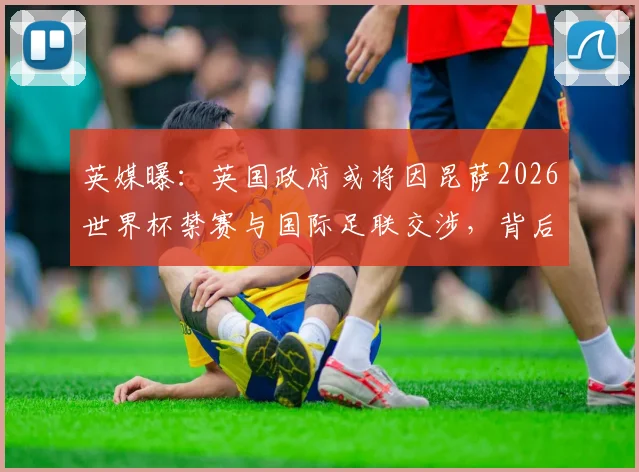 英媒曝：英国政府或将因昆萨2026世界杯禁赛与国际足联交涉，背后考量与进展详解