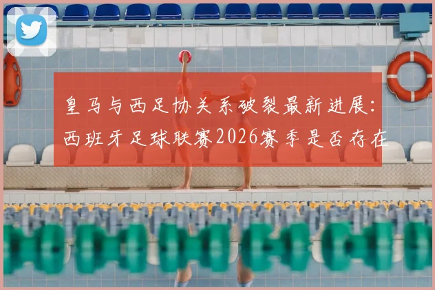 皇马与西足协关系破裂最新进展：西班牙足球联赛2026赛季是否存在操纵争议