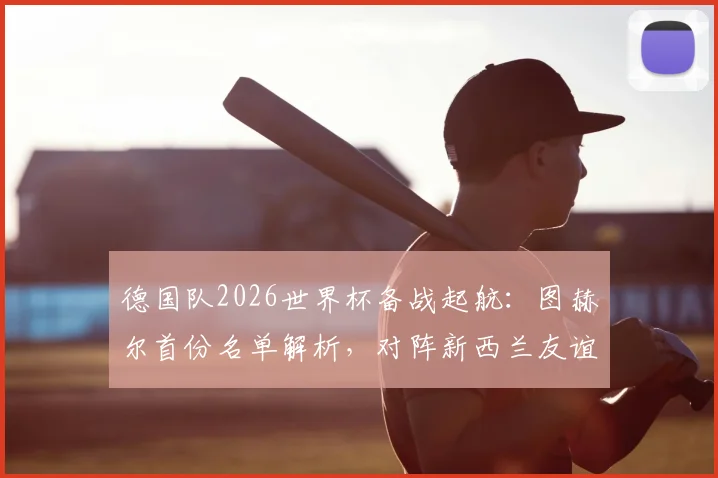 德国队2026世界杯备战起航：图赫尔首份名单解析，对阵新西兰友谊赛前瞻与看点