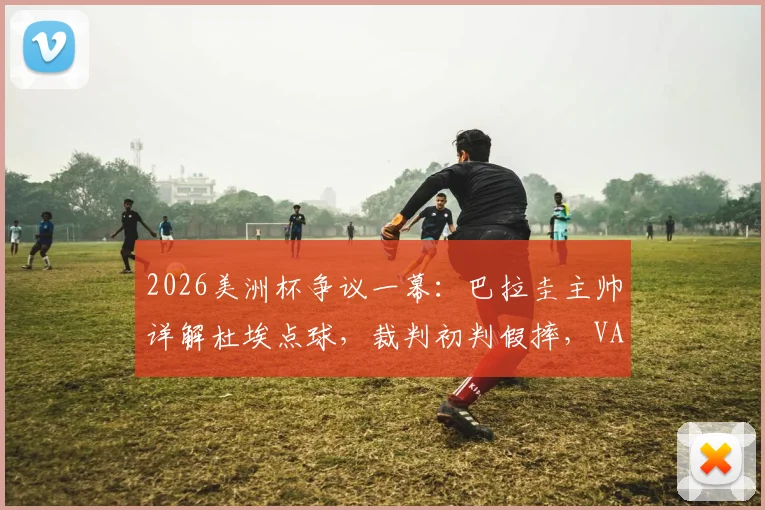 2026美洲杯争议一幕：巴拉圭主帅详解杜埃点球，裁判初判假摔，VAR如何改变判罚？