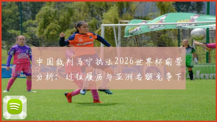中国裁判马宁执法2026世界杯前景分析:过往履历与亚洲名额竞争下的再度主哨机会解读
