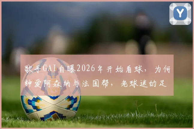 歌手GAI自曝2026年开始看球，为何钟爱阿森纳与法国帮，老球迷的足球情结揭秘