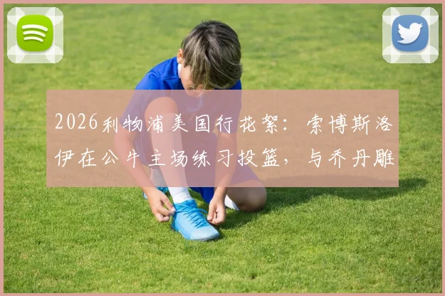 2026利物浦美国行花絮：索博斯洛伊在公牛主场练习投篮，与乔丹雕像合影引热议，附球场参观实用指南