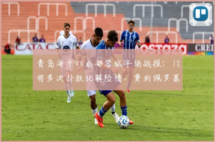 青岛海牛vs成都蓉城半场战报:门将多次扑救化解险情,费利佩罗慕洛错失良机,半场0-0互交白卷