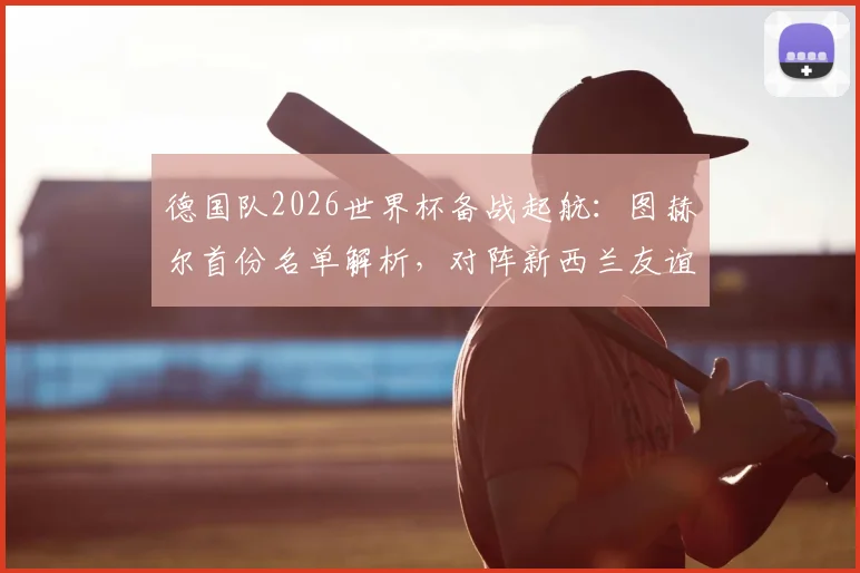 德国队2026世界杯备战起航:图赫尔首份名单解析,对阵新西兰友谊赛前瞻与看点