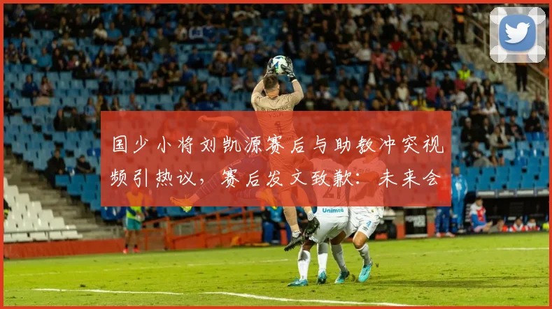 国少小将刘凯源赛后与助教冲突视频引热议,赛后发文致歉:未来会加强情绪管理