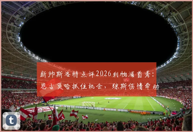 新帅斯洛特点评2026利物浦首秀：恩古莫哈抓住机会，琼斯伤情牵动季前布局