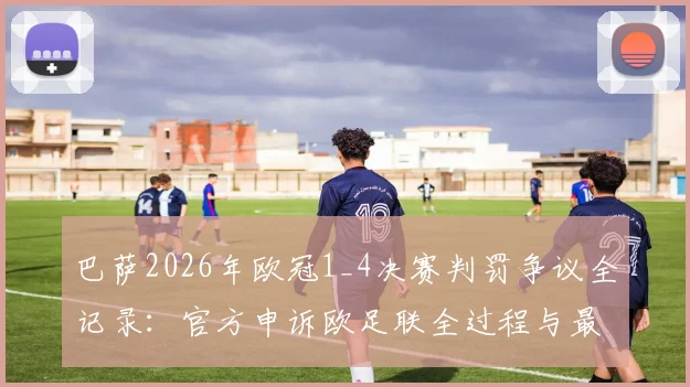 巴萨2026年欧冠1_4决赛判罚争议全记录：官方申诉欧足联全过程与最新进展深度剖析
