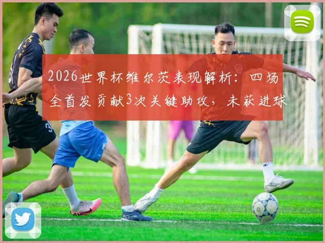 2026世界杯维尔茨表现解析：四场全首发贡献3次关键助攻，未获进球原因深度探讨
