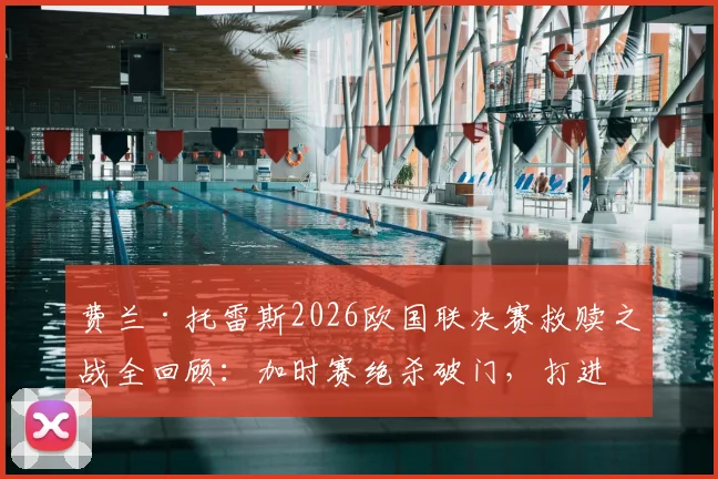 费兰·托雷斯2026欧国联决赛救赎之战全回顾:加时赛绝杀破门,打进个人本届赛事首球过程解析