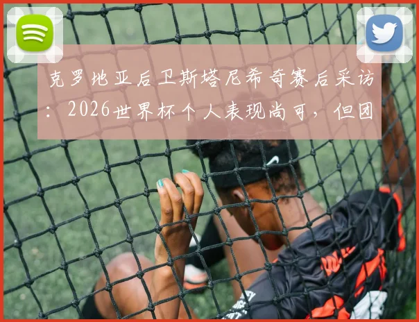 克罗地亚后卫斯塔尼希奇赛后采访:2026世界杯个人表现尚可,但团队晋级才是核心目标