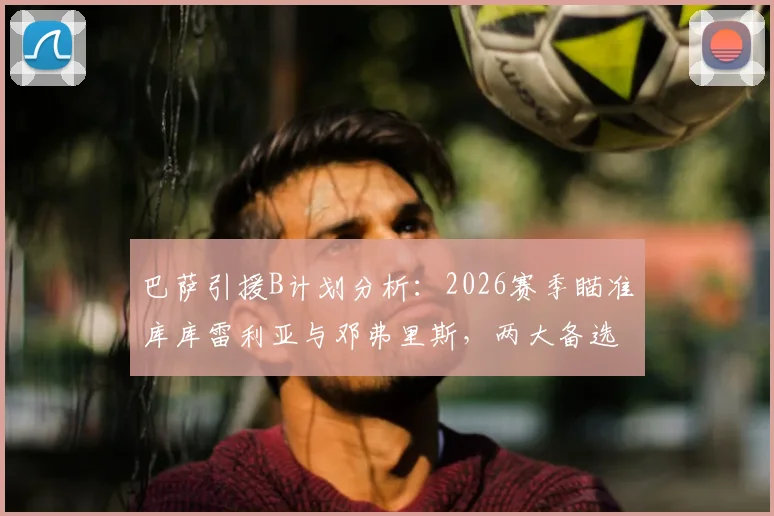 巴萨引援B计划分析：2026赛季瞄准库库雷利亚与邓弗里斯，两大备选方案实力与价格大比拼