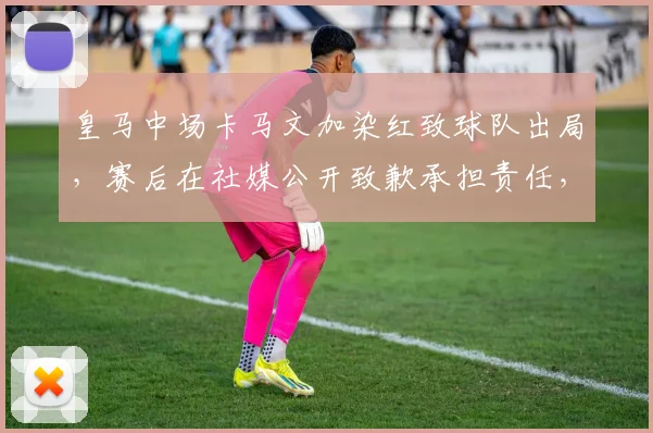 皇马中场卡马文加染红致球队出局,赛后在社媒公开致歉承担责任,事件全过程回顾与深度影响分析
