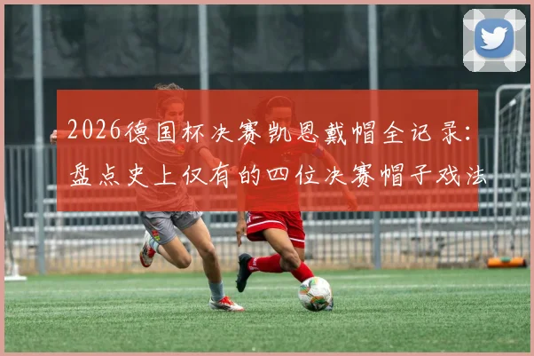 2026德国杯决赛凯恩戴帽全记录:盘点史上仅有的四位决赛帽子戏法球员,附完整进球视频