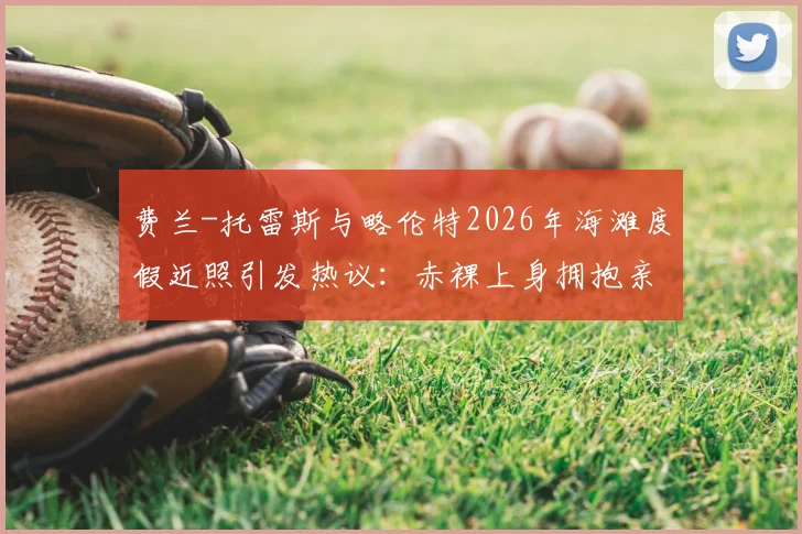 费兰-托雷斯与略伦特2026年海滩度假近照引发热议:赤裸上身拥抱亲吻,是兄弟情还是另有文章?
