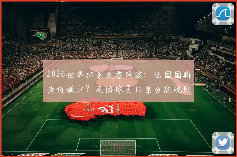 2026世界杯亲友票风波:法国国脚为何嫌少?足协球员门票分配规则全解析