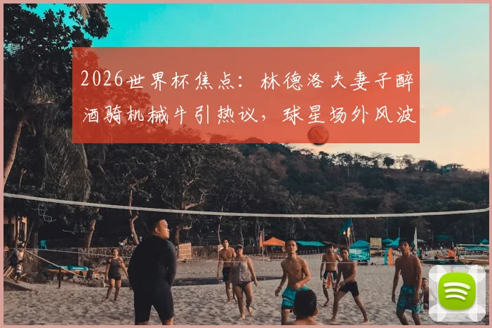 2026世界杯焦点:林德洛夫妻子醉酒骑机械牛引热议,球星场外风波如何影响比赛状态?